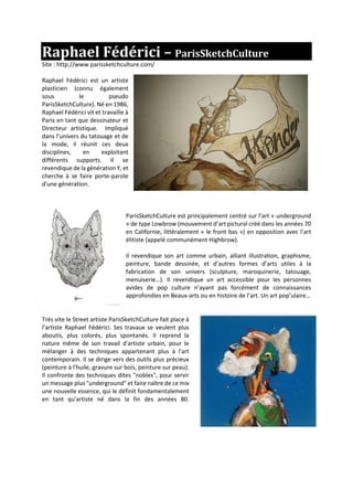 Raphael Fédérici – ParisSketchCulture
Site : http://www.parissketchculture.com/
Raphael Fédérici est un artiste
plasticien (connu également
sous le pseudo
ParisSketchCulture). Né en 1986,
Raphael Fédérici vit et travaille à
Paris en tant que dessinateur et
Directeur artistique. Impliqué
dans l’univers du tatouage et de
la mode, il réunit ces deux
disciplines, en exploitant
différents supports. Il se
revendique de la génération Y, et
cherche à se faire porte-parole
d'une génération.
ParisSketchCulture est principalement centré sur l’art « underground
» de type Lowbrow (mouvement d’art pictural créé dans les années 70
en Californie, littéralement « le front bas ») en opposition avec l’art
élitiste (appelé communément Highbrow).
Il revendique son art comme urbain, alliant illustration, graphisme,
peinture, bande dessinée, et d’autres formes d’arts utiles à la
fabrication de son univers (sculpture, maroquinerie, tatouage,
menuiserie…). Il revendique un art accessible pour les personnes
avides de pop culture n’ayant pas forcément de connaissances
approfondies en Beaux-arts ou en histoire de l’art. Un art pop’ulaire…
Très vite le Street artiste ParisSketchCulture fait place à
l’artiste Raphael Fédérici. Ses travaux se veulent plus
aboutis, plus colorés, plus spontanés. Il reprend la
nature même de son travail d'artiste urbain, pour le
mélanger à des techniques appartenant plus à l'art
contemporain. Il se dirige vers des outils plus précieux
(peinture à l'huile, gravure sur bois, peinture sur peau).
Il confronte des techniques dites "nobles", pour servir
un message plus "underground" et faire naître de ce mix
une nouvelle essence, qui le définit fondamentalement
en tant qu'artiste né dans la fin des années 80.
 