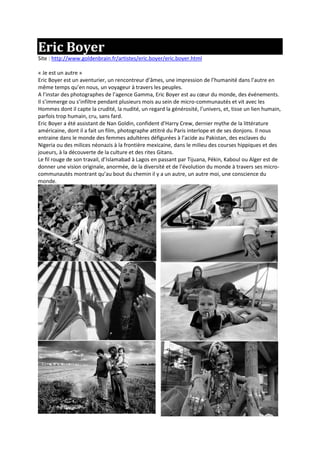 Eric Boyer
Site : http://www.goldenbrain.fr/artistes/eric.boyer/eric.boyer.html
« Je est un autre »
Eric Boyer est un aventurier, un rencontreur d’âmes, une impression de l’humanité dans l’autre en
même temps qu’en nous, un voyageur à travers les peuples.
A l’instar des photographes de l’agence Gamma, Eric Boyer est au cœur du monde, des événements.
Il s’immerge ou s’infiltre pendant plusieurs mois au sein de micro-communautés et vit avec les
Hommes dont il capte la crudité, la nudité, un regard la générosité, l’univers, et, tisse un lien humain,
parfois trop humain, cru, sans fard.
Eric Boyer a été assistant de Nan Goldin, confident d’Harry Crew, dernier mythe de la littérature
américaine, dont il a fait un film, photographe attitré du Paris interlope et de ses donjons. Il nous
entraine dans le monde des femmes adultères défigurées à l’acide au Pakistan, des esclaves du
Nigeria ou des milices néonazis à la frontière mexicaine, dans le milieu des courses hippiques et des
joueurs, à la découverte de la culture et des rites Gitans.
Le fil rouge de son travail, d’Islamabad à Lagos en passant par Tijuana, Pékin, Kaboul ou Alger est de
donner une vision originale, anormée, de la diversité et de l’évolution du monde à travers ses micro-
communautés montrant qu’au bout du chemin il y a un autre, un autre moi, une conscience du
monde.
 