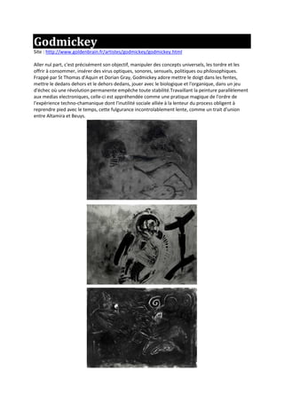Godmickey
Site : http://www.goldenbrain.fr/artistes/godmickey/godmickey.html
Aller nul part, c'est précisément son objectif, manipuler des concepts universels, les tordre et les
offrir à consommer, insérer des virus optiques, sonores, sensuels, politiques ou philosophiques.
Frappé par St Thomas d'Aquin et Dorian Gray, Godmickey adore mettre le doigt dans les fentes,
mettre le dedans dehors et le dehors dedans, jouer avec le biologique et l'organique, dans un jeu
d'échec où une révolution permanente empêche toute stabilité.Travaillant la peinture parallèlement
aux medias electroniques, celle-ci est appréhendée comme une pratique magique de l'ordre de
l'expérience techno-chamanique dont l'inutilité sociale alliée à la lenteur du process obligent à
reprendre pied avec le temps, cette fulgurance incontrolablement lente, comme un trait d'union
entre Altamira et Beuys.
 