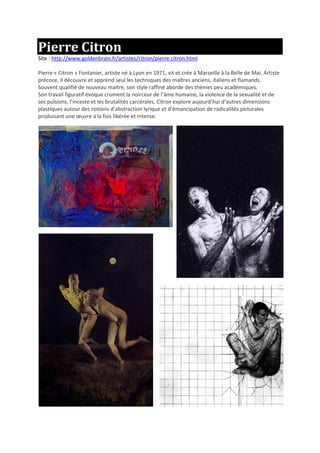 Pierre Citron
Site : http://www.goldenbrain.fr/artistes/citron/pierre.citron.html
Pierre « Citron » Fontanier, artiste né à Lyon en 1971, vit et crée à Marseille à la Belle de Mai. Artiste
précoce, il découvre et apprend seul les techniques des maîtres anciens, italiens et flamands.
Souvent qualifié de nouveau maitre, son style raffiné aborde des thèmes peu académiques.
Son travail figuratif évoque crument la noirceur de l’âme humaine, la violence de la sexualité et de
ses pulsions, l’inceste et les brutalités carcérales. Citron explore aujourd’hui d’autres dimensions
plastiques autour des notions d’abstraction lyrique et d’émancipation de radicalités picturales
produisant une œuvre à la fois libérée et intense.
 