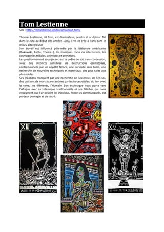 Tom Lestienne
Site : http://tomlestienne.jimdo.com/about-tom/
Thomas Lestienne, dit Tom, est dessinateur, peintre et sculpteur. Né
dans le Jura au début des années 1980, il vit et crée à Paris dans le
milieu alterground.
Son travail est influencé pêle-mêle par la littérature américaine
(Bukowski, Fante, Tooles…), les musiques rocks ou alternatives, les
cosmogonies tribales, animistes et primitives.
Le questionnement sous-jacent est la quête de soi, sans concession,
avec des instincts sensibles de destructions oscillatoires,
contrebalancés par un appétit féroce, une curiosité sans faille, une
recherche de nouvelles techniques et matériaux, des plus sales aux
plus nobles.
Ses créations marquent par une recherche de l’essentiel, de l’en-soi,
des pulsions de morts transcendées par les forces vitales, du lien avec
la terre, les éléments, l’Humain. Son esthétique nous porte vers
l’Afrique avec sa totémique traditionnelle et ses fétiches qui nous
enseignent que l’art rejoint les individus, fonde les communautés, est
porteur de magie et de sacré.
 