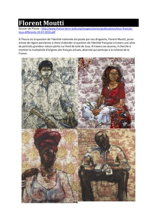 Florent Moutti
Dossier de Presse : http://www.france-terre-asile.org/images/stories/publications/tous-francais-
tous-differents-19-07-2010.pdf
À l'heure où la question de l'identité nationale est posée par nos dirigeants, Florent Moutti, jeune
artiste de région parisienne a choisi d'aborder la question de l'identité française à travers une série
de portraits grandeur nature peints sur fond de toile de Jouy. À travers ces œuvres, il cherche à
montrer la multiplicité d'origines des français actuels, diversité qui participe à la richesse de la
France.
 