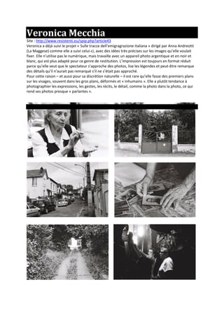 Veronica Mecchia
Site : http://www.resistenti.eu/spip.php?article43
Veronica a déjà suivi le projet « Sulle tracce dell’emigragrazione italiana » dirigé par Anna Andreotti
(La Maggese) comme elle a suivi celui-ci, avec des idées très précises sur les images qu’elle voulait
fixer. Elle n’utilise pas le numérique, mais travaille avec un appareil photo argentique et en noir et
blanc, qui est plus adapté pour ce genre de restitution. L’impression est toujours en format réduit
parce qu’elle veut que le spectateur s’approche des photos, lise les légendes et peut-être remarque
des détails qu’il n’aurait pas remarqué s’il ne s’était pas approché.
Pour cette raison – et aussi pour sa discrétion naturelle – il est rare qu’elle fasse des premiers plans
sur les visages, souvent dans les gros plans, déformés et « inhumains ». Elle a plutôt tendance à
photographier les expressions, les gestes, les récits, le détail, comme la photo dans la photo, ce qui
rend ses photos presque « parlantes ».
 