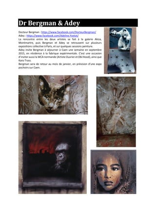 Dr Bergman & Adey
Docteur Bergman : https://www.facebook.com/DocteurBergman/
Adey : https://www.facebook.com/Adeline.Yvetot/
La rencontre entre les deux artistes se fait à la galerie Akiza,
Montmartre, puis Bergman et Adey se retrouvent sur plusieurs
expositions collective à Paris, et sur quelques sessions peinture.
Adey invite Bergman à séjourner à Caen une semaine en septembre
2015, en résidence à la fabrique expérimentale. C’est une occasion
d’inviter aussi la WCA normande (Artiste Ouvrier et Obi Hood), ainsi que
Karo Trass.
Bergman sera de retour au mois de janvier, en prévision d’une expo
pochoirs sur Caen.
 