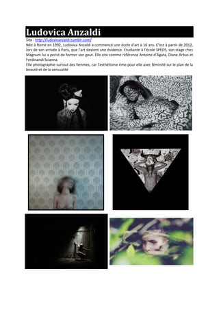 Ludovica Anzaldi
Site : http://ludovicanzaldi.tumblr.com/
Née à Rome en 1992, Ludovica Anzaldi a commencé une école d’art à 16 ans. C’est à partir de 2012,
lors de son arrivée à Paris, que l’art devient une évidence. Etudiante à l’école SPEOS, son stage chez
Magnum lui a perist de former son gout. Elle cite comme référence Antoine d’Agata, Diane Arbus et
Ferdinandi Scianna.
Elle photographie surtout des femmes, car l’esthétisme rime pour elle avec féminité sur le plan de la
beauté et de la sensualité
 