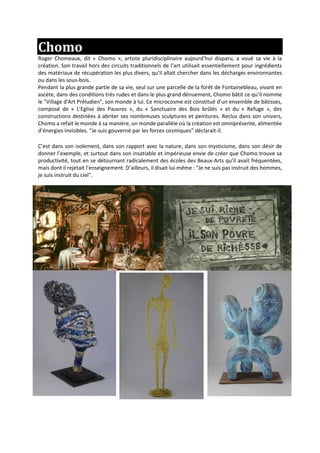 Chomo
Roger Chomeaux, dit « Chomo », artiste pluridisciplinaire aujourd’hui disparu, a voué sa vie à la
création. Son travail hors des circuits traditionnels de l’art utilisait essentiellement pour ingrédients
des matériaux de récupération les plus divers, qu’il allait chercher dans les décharges environnantes
ou dans les sous-bois.
Pendant la plus grande partie de sa vie, seul sur une parcelle de la forêt de Fontainebleau, vivant en
ascète, dans des conditions très rudes et dans le plus grand dénuement, Chomo bâtit ce qu’il nomme
le "Village d'Art Préludien", son monde à lui. Ce microcosme est constitué d’un ensemble de bâtisses,
composé de « L'Eglise des Pauvres », du « Sanctuaire des Bois brûlés » et du « Refuge », des
constructions destinées à abriter ses nombreuses sculptures et peintures. Reclus dans son univers,
Chomo a refait le monde à sa manière, un monde parallèle où la création est omniprésente, alimentée
d’énergies invisibles. “Je suis gouverné par les forces cosmiques” déclarait-il.
C’est dans son isolement, dans son rapport avec la nature, dans son mysticisme, dans son désir de
donner l’exemple, et surtout dans son insatiable et impérieuse envie de créer que Chomo trouve sa
productivité, tout en se détournant radicalement des écoles des Beaux-Arts qu’il avait fréquentées,
mais dont il rejetait l’enseignement. D’ailleurs, il disait lui-même : "Je ne suis pas instruit des hommes,
je suis instruit du ciel".
 