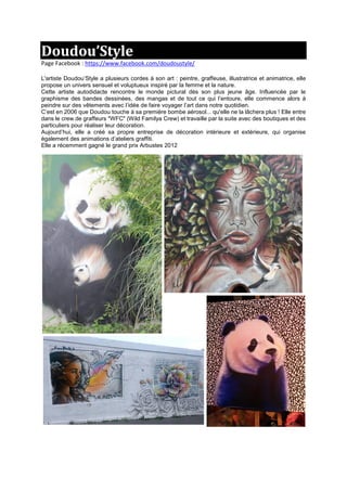 Doudou’Style
Page Facebook : https://www.facebook.com/doudoustyle/
L'artiste Doudou’Style a plusieurs cordes à son art : peintre, graffeuse, illustratrice et animatrice, elle
propose un univers sensuel et voluptueux inspiré par la femme et la nature.
Cette artiste autodidacte rencontre le monde pictural dès son plus jeune âge. Influencée par le
graphisme des bandes dessinées, des mangas et de tout ce qui l’entoure, elle commence alors à
peindre sur des vêtements avec l’idée de faire voyager l’art dans notre quotidien.
C‘est en 2006 que Doudou touche à sa première bombe aérosol... qu'elle ne la lâchera plus ! Elle entre
dans le crew de graffeurs "WFC" (Wild Familya Crew) et travaille par la suite avec des boutiques et des
particuliers pour réaliser leur décoration.
Aujourd’hui, elle a créé sa propre entreprise de décoration intérieure et extérieure, qui organise
également des animations d’ateliers graffiti.
Elle a récemment gagné le grand prix Arbustes 2012
 