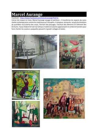 Marcel Aurange
Facebook : https://www.facebook.com/marcel.aurange?fref=ts
Carnet de croquis en main, Marcel Aurange voyage en peinture ; il transforme les aspects de notre
réalité contemporaine comme les matériaux qu'il récupère, il compose, réinvente, recycle les émotions
du quotidien via la danse des corps, l'horizon des paysages, l'écriture des éléments et l'élément des
écritures. Il joue d'abord le trait narratif puis matière et volume apparaissent en ombre et lumière pour
faire chanter les couleurs auxquelles peuvent s'ajouter collages et textes.
 