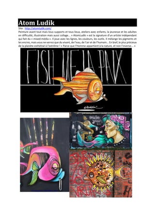 Atom Ludik
Site : http://atomludik.com/
Peinture avant tout mais tous supports et tous lieux, ateliers avec enfants, la jeunesse et les adultes
en difficulté, illustration mais aussi collage... « AtomLudik » est la signature d’un artiste indépendant
qui fait du « mixed-média ». Il joue avec les lignes, les couleurs, les outils. Il mélange les pigments et
les encres, mais vous ne verrez que du vivant, de l’eau, de l’air et de l’humain... En bref, le plus précieux
de la planète esthétisé à l’extrême ! « Parce que l’Homme appartient à la nature, et non l’inverse... »
 