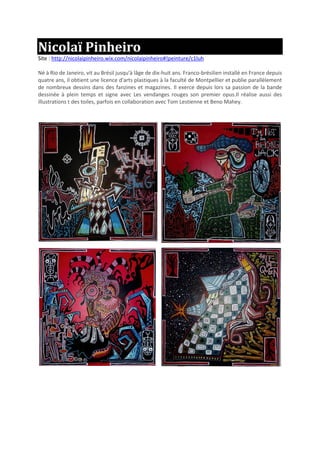 Nicolaï Pinheiro
Site : http://nicolaipinheiro.wix.com/nicolaipinheiro#!peinture/c1luh
Né à Rio de Janeiro, vit au Brésil jusqu'à lâge de dix-huit ans. Franco-brésilien installé en France depuis
quatre ans, il obtient une licence d'arts plastiques à la faculté de Montpellier et publie parallèlement
de nombreux dessins dans des fanzines et magazines. Il exerce depuis lors sa passion de la bande
dessinée à plein temps et signe avec Les vendanges rouges son premier opus.Il réalise aussi des
illustrations t des toiles, parfois en collaboration avec Tom Lestienne et Beno Mahey.
 