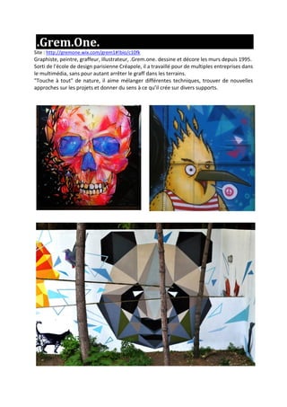 .Grem.One.
Site : http://gremone.wix.com/grem1#!bio/c10fk
Graphiste, peintre, graffeur, illustrateur, .Grem.one. dessine et décore les murs depuis 1995.
Sorti de l'école de design parisienne Créapole, il a travaillé pour de multiples entreprises dans
le multimédia, sans pour autant arrêter le graff dans les terrains.
"Touche à tout" de nature, il aime mélanger différentes techniques, trouver de nouvelles
approches sur les projets et donner du sens à ce qu’il crée sur divers supports.
 