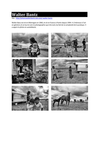 Walter Bantz
Site : http://johannwalterbantz.wix.com/-walter-bantz
Walter Banz est né en Allemagne en 1960, et vit en France à Pantin depuis 1994. Il s’intéresse à l’art
en général, et se tourne vers la photographie que très tard, du fait de la complexité de la pratique. Il
a appris la photo en autodidacte.
 
