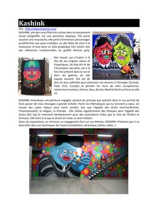 Kashink
Site : http://www.kashink.com/
KASHINK, une des rares filles très actives dans le mouvement
street art/graffiti, est une personne atypique. Elle porte
souvent une moustache, elle peint d'immenses personnages
protéiformes aux yeux multiples, ou des têtes de mort à la
mexicaine, le tout dans un style graphique très coloré, loin
des références traditionnelles du graffiti féminin girly.
Son travail, qui s'inspire à la
fois de ses origines slaves et
hispaniques, du Pop Art et de
l'illustration narrative, est à la
fois très présent dans la rue et
dans les galeries où elle
expose souvent. Elle est de
plus en plus sollicitée pour présenter ses œuvres à l'étranger (Canada,
Etats Unis, Europe) et peindre les murs de villes européennes,
notamment Londres, Vienne, Ibiza, Bristol, Madrid, Berlin et Paris où elle
vit.
KASHINK revendique une peinture engagée, partant du principe que peindre dans la rue permet de
faire passer de vrais messages à grande échelle. Parmi les thématiques qui lui tiennent à cœur, on
trouve des sujets tabous dans notre société, tels que l'égalité des droits homme/femme,
l'homosexualité, la religion, la finitude... Elle réalise régulièrement des fresques pour l'égalité des
droits (Act Up) et intervient bénévolement pour des associations telles que la Voix de l'Enfant et
Emmaüs. Elle tient à ce que le street art reste un acte militant.
Dans ses expositions, on retrouve un engagement fort sur ces thèmes, KASHINK n'hésitant pas à se
diversifier dans ses techniques de travail (installations, céramique, photo, vidéo…)
 