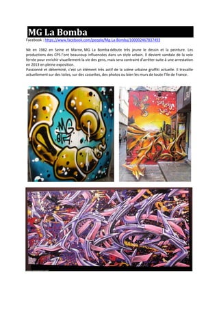 MG La Bomba
Facebook : https://www.facebook.com/people/Mg-La-Bomba/100002467837493
Né en 1982 en Seine et Marne, MG La Bomba débute très jeune le dessin et la peinture. Les
productions des CP5 l’ont beaucoup influencées dans un style urbain. Il devient vandale de la voie
ferrée pour enrichir visuellement la vie des gens, mais sera contraint d’arrêter suite à une arrestation
en 2013 en pleine exposition.
Passionné et déterminé, c’est un élément très actif de la scène urbaine graffiti actuelle. Il travaille
actuellement sur des toiles, sur des cassettes, des photos ou bien les murs de toute l’Ile de France.
 