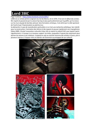 Lord 3HC
Page Facebook : https://www.facebook.com/Lord3hc/
LORD est un artiste peintre originaire du Val-de-Marne, né en 1976. C’est vers le début des années
90, inspiré et passionné par la culture hip-hop et plus particulièrement par le graffiti, qu’il se lance
sur les murs équipé de bombes aérosol. Sans formation artistique, il est attiré par le côté spontané
de l‘outil et par l’improvisation au pied du mur.
Sa démarche n‘a pas de revendication particulière si ce n’est une recherche esthétique. Son intérêt
pour la construction, l’animation des lettres et des espaces le pousse rapidement vers le graphisme.
Début 2000, il fonde l’association culturelle Urban Sôn et rejoint le collectif 3HC avec lequel il peint
régulièrement. Il s’essaye à un nouveau support: les toiles, auxquelles il rajoute des extensions pour
donner du volume à ses créations. Il expose en solo au marché nocturne des artistes à Cassis, puis à
plusieurs reprises à l’espace «Arts et Liberté» de Charenton accompagné de son collectif.
 