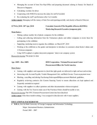 3
 Managing the account of Imm Neo Rep Office and preparing document relating to finance for Board of
Director in Singapore
 Calculating overtime for driver
 Cooperating with FOSCO to increase the salary for staff (if needed)
 Re-evaluating the staff’s performance after 3 or 6 months
Achievements:Managing well the money of Imm Neo and reportingcarefully and clearly to Board of Director
22nd
Feb, 2010 –30th
Apr, 2010 Consulate General ofThe Republic ofKorea (KOTRA)
Marketing Research Executive (temporary job)
Main Duties:
- Making a phone number list of plastic companies for the exhibition
- Calling and collecting information from the Vietnamese plastic and rubber companies to invite them for
participating in the exhibition
- Supporting marketing team to organize the exhibition on March 20th
, 2010
- Working at the exhibition as the guider and interpreter to introduce to customers about Kotra’s duties and
11 Korean companies
- Using SAP to upload or update interested companies’ data to our company system
Reason for leaving:The project is done
Apr. 2009 – Dec. 2009: IBM Corporation– Vietnam Procurement Center
Procurement Officer for North America
Main Duties:
 Liaising with suppliers and requestors to check that right goods are delivered to right end user and on time.
 Interacting with Account Payable, Vendor Management Unit, and Block Invoice Team on payment issue.
 Blocking, cancelling and altering Purchasing OrdersuponIBMprocurement Bluebook guidelines.
 Regularly reviewing contracts (for Custom Sourcing Team) to ensure allsections are kept updated and
frequently amended as required
 Liaising with suppliers to collect quotation and other documentation wheneverrequired.
 Liaising with the Tax Team to make sure if the Purchase Orders should be taxable or not.
Reason for leaving:The VPC (Vietnam Procurement Center) has been dissolved.
Achievement:After three-month working, I was assigned to directlywork with 4 main suppliers.
EDUCATIONAL BACKGROUND
 B.B.A.,Ho Chi Minh University of Foreign Language and Information Technology,
Major: International Business Administration
Period: 2003 – 2007
 