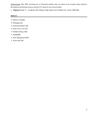 4
Achievements: May 2007, becoming one of fourteenth students who was chosen to do research report related to
Recruitment and Selection process and got 9.38 marks for my research report.
 Diploma (Grade 12 – Academic): Bui ThiXuan High School, Ho Chi Minh City, Period: 2000-2003.
SKILLS
 Fluency in English
 Managing time
 Good presentation skill
 Know how to use SAP
 Problem Solving Skill
 Adaptability
 Time Management Skill
 Team work skill
 