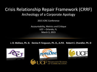 Crisis Relationship Repair Framework (CRRF)
Archeology of a Corporate Apology
2015 ICRC Conference
Accountability, Metrics and Critique
UCF – Orlando, FL
March 3, 2015
J. D. Wallace, Ph. D. Denise P. Ferguson, Ph. D., A.P.R. Robert C. Chandler, Ph. D
 