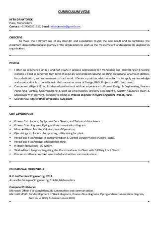 CURRICULUM VITAE
NITIN DAHATONDE
Pune, Maharashtra
Contact: +91 9665551335; E-mail: ndahatonde@gmail.com
OBJECTIVE
To make the optimum use of my strength and capabilities to get the best result and to contribute the
maximum share in the success journey of the organization to work as the most efficient and responsible engineer in
organization.
PROFILE
 I offer an experience of two and half years in process engineering for monitoring and controlling engineering
systems, skilled in achieving high level of accuracy and problem solving, utilizing exceptional analytical abilities,
focus dedication, and commitment to hard work. I Desire a position, which enables me to apply my knowledge
and analytical skills to contribute in the innovative areas of Design, R&D, Project, and Production etc.
 Competent, diligent & result oriented professional with an experience in Process Design & Engineering, Process
Planning & Control, Commissioning & Start-up of Breweries, Brewery Equipment’s, Quality Assurance (SOP) &
Manpower Management, presently working as Process Engineer in Hypro Engineers Pvt Ltd, Pune.
 Sound knowledge of Brewery plant & CO2 plant.
Core Competencies
 Process Calculations, Equipment Data Sheets, and Technical data sheets.
 Process flow diagrams, Piping and instrumentation diagram.
 Mass and Heat Transfer Calculation and Operation,
 Pipe sizing calculations, Pump sizing, utility sizing for plant.
 Having good knowledge of Instrumentation & Control Design Process (Control logic).
 Having good knowledge in troubleshooting.
 In-depth knowledge ISO system.
 Worked from Proposal to getting the Plant Handover to Client with fulfilling Plant Needs.
 Possess excellent command over verbal and written communications.
EDUCATIONAL CREDENTIALS
B. E. in Chemical Engineering, 2011
Anuradha College of Engineering, Chikhli, Maharashtra
Computer Proficiency
Microsoft Office: For calculations, documentation and communication.
Microsift VISIO: For development of Block diagrams, Process flow diagrams, Piping and instrumentation diagram,
Auto valve BOQ, Auto instrument BOQ
 