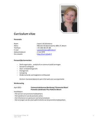 Curriculum Vitae JS
Juni 2015
1
Personalia
Naam : Joyce (J.B.)Schotanus
Adres : MeesterStrijbosstraat41, 6001 ST,Weert
Telefoon : +31 (0)6 181 29 185
E-mail : joyceschotanus@home.nl
Geboortedatum : 1 mei 1974
On LinkedIn : http://iturl.nl/sn8-IT
Persoonlijke kenmerken
- Sterkorganisatie- ,analytischencommunicatief vermogen
- Sociaal encollegiaal
- Doel- enkwaliteitgericht
- Klantgericht
- Leergierig
- Ondernemend,overtuigendenenthousiast
Kortom:Uwduizendpooten spin in het web vooruw organisatie.
Werkervaring
April 2015 - CommunicatiebureauBeeldvang/ Gemeente Weert
Promotie coördinator Plus ParkerenWeert
Hoofdtaken:
- Hetwervenvanpromotiemedewerkers.
- Hetcoördinerenvande promotie acties.
- Hetinformerenenaansturenvanhetpromoteam.
- Hetverzorgenvande salarisadministratievande promotiemedewerkers.
 