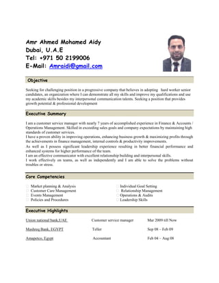 Amr Ahmed Mohamed Aidy
Dubai, U.A.E
Tel: +971 50 2199006
E-Mail: Amraidi@gmail.com
Objective
Seeking for challenging position in a progressive company that believes in adopting hard worker senior
candidates, an organization where I can demonstrate all my skills and improve my qualifications and use
my academic skills besides my interpersonal communication talents. Seeking a position that provides
growth potential & professional development
Executive Summary
I am a customer service manager with nearly 7 years of accomplished experience in Finance & Accounts /
Operations Management. Skilled in exceeding sales goals and company expectations by maintaining high
standards of customer services.
I have a proven ability in improving operations, enhancing business growth & maximizing profits through
the achievements in finance management, internal controls & productivity improvements.
As well as I possess significant leadership experience resulting in better financial performance and
enhanced systems for higher performance of the team.
I am an effective communicator with excellent relationship building and interpersonal skills.
I work effectively on teams, as well as independently and I am able to solve the problems without
troubles or stress.
Core Competencies
Market planning & Analysis Individual Goal Setting
Customer Care Management Relationship Management
Events Management Operations & Audits
Policies and Procedures Leadership Skills
Executive Highlights
Union national bank,UAE Customer service manager Mar 2009 till Now
Mashreq Bank, EGYPT Teller Sep 08 – Feb 09
Amapetco, Egypt Accountant Feb 04 – Aug 08
 