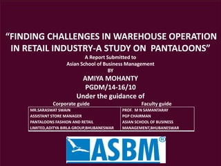 “FINDING CHALLENGES IN WAREHOUSE OPERATION
IN RETAIL INDUSTRY-A STUDY ON PANTALOONS”
A Report Submitted to
Asian School of Business Management
BY
AMIYA MOHANTY
PGDM/14-16/10
Under the guidance of
Corporate guide Faculty guide
MR.SARASWAT SWAIN
ASSISTANT STORE MANAGER
PANTALOONS FASHION AND RETAIL
LIMITED,ADITYA BIRLA GROUP,BHUBANESWAR
PROF. M N SAMANTARAY
PGP CHAIRMAN
ASIAN SCHOOL OF BUSINESS
MANAGEMENT,BHUBANESWAR
 