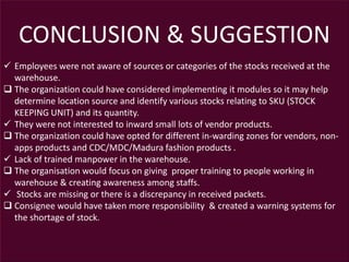 CONCLUSION & SUGGESTION
 Employees were not aware of sources or categories of the stocks received at the
warehouse.
 The organization could have considered implementing it modules so it may help
determine location source and identify various stocks relating to SKU (STOCK
KEEPING UNIT) and its quantity.
 They were not interested to inward small lots of vendor products.
 The organization could have opted for different in-warding zones for vendors, non-
apps products and CDC/MDC/Madura fashion products .
 Lack of trained manpower in the warehouse.
 The organisation would focus on giving proper training to people working in
warehouse & creating awareness among staffs.
 Stocks are missing or there is a discrepancy in received packets.
 Consignee would have taken more responsibility & created a warning systems for
the shortage of stock.
 
