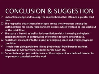CONCLUSION & SUGGESTION
 Lack of knowledge and training, the replenishment has attained a greater lead
time.
 The respective departmental managers create the awareness among the
staff members for timely replenishment process which will lead to less stock out
in the retail floor.
 The space is limited as well as lack ventilation which is creating unhygienic
conditions to work .It demotivated the workers to work in warehouse.
 Pantaloons may look into this aspect of designing space and creating hygienic
condition.
 IT tools were giving problems like no proper input from barcode scanner,
slowdown of SAP software, frequent server down etc.
 Concentrate of proper maintenance of the equipment in scheduled manner to
help smooth completion of the work.
 