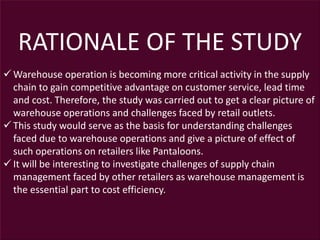 RATIONALE OF THE STUDY
 Warehouse operation is becoming more critical activity in the supply
chain to gain competitive advantage on customer service, lead time
and cost. Therefore, the study was carried out to get a clear picture of
warehouse operations and challenges faced by retail outlets.
 This study would serve as the basis for understanding challenges
faced due to warehouse operations and give a picture of effect of
such operations on retailers like Pantaloons.
 It will be interesting to investigate challenges of supply chain
management faced by other retailers as warehouse management is
the essential part to cost efficiency.
 