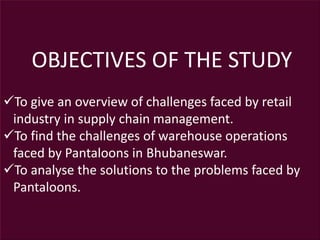 OBJECTIVES OF THE STUDY
To give an overview of challenges faced by retail
industry in supply chain management.
To find the challenges of warehouse operations
faced by Pantaloons in Bhubaneswar.
To analyse the solutions to the problems faced by
Pantaloons.
 