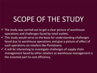 SCOPE OF THE STUDY
 The study was carried out to get a clear picture of warehouse
operations and challenges faced by retail outlets.
 This study would serve as the basis for understanding challenges
faced due to warehouse operations and give a picture of effect of
such operations on retailers like Pantaloons.
 It will be interesting to investigate challenges of supply chain
management faced by other retailers as warehouse management is
the essential part to cost efficiency.
 