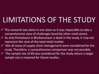 LIMITATIONS OF THE STUDY
 The research was done in one store so it was impossible to take a
comprehensive view of challenges faced by other retail stores.
 As only Pantaloons in Bhubaneswar is dealt in the study, it may not
represent the view of the total retail market.
 Not all areas of supply chain management were considered for the
study. Therefore, a comprehensive comparison was not possible.
 The sample size of 60 was considered for the study where a larger
sample size is required for future studies.
 