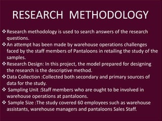 RESEARCH METHODOLOGY
Research methodology is used to search answers of the research
questions.
An attempt has been made by warehouse operations challenges
faced by the staff members of Pantaloons in retailing the study of the
samples.
Research Design: In this project, the model prepared for designing
the research is the descriptive method.
Data Collection :Collected both secondary and primary sources of
data for the study.
 Sampling Unit :Staff members who are ought to be involved in
warehouse operations at pantaloons.
 Sample Size :The study covered 60 employees such as warehouse
assistants, warehouse managers and pantaloons Sales Staff.
 