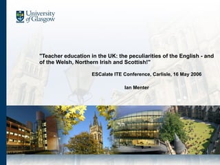 &quot;Teacher education in the UK: the peculiarities of the English - and of the Welsh, Northern Irish and Scottish!&quot; ESCalate ITE Conference, Carlisle, 16 May 2006 Ian Menter 