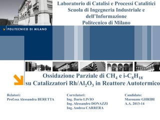 Laboratorio di Catalisi e Processi Catalitici
Scuola di Ingegneria Industriale e
dell’Informazione
Politecnico di Milano
Ossidazione Parziale di CH4 e i-C8H18
su Catalizzatori Rh/Al2O3 in Reattore Autotermico
Relatori:
Prof.ssa Alessandra BERETTA
Correlatori:
Ing. Dario LIVIO
Ing. Alessandro DONAZZI
Ing. Andrea CARRERA
Candidato:
Marouane GHRIBI
A.A. 2013-14
 