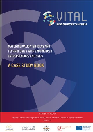 INTERREG IVA REGION
Northern Ireland (Excluding Greater Belfast) and the Six Border Counties of Republic of Ireland
June 2015
Matching validated ideas and
technologies with experienced
entrepreneurs and SMEs
A Case Study Book
 