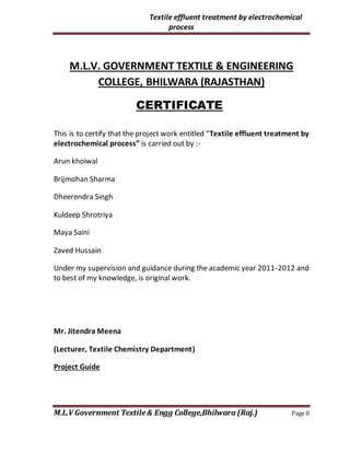 Textile effluent treatment by electrochemical
process
M.L.V Government Textile& Engg College,Bhilwara (Raj.) Page 0
M.L.V. GOVERNMENT TEXTILE & ENGINEERING
COLLEGE, BHILWARA (RAJASTHAN)
CERTIFICATE
This is to certify that the project work entitled “Textile effluent treatment by
electrochemical process” is carried out by :-
Arun khoiwal
Brijmohan Sharma
Dheerendra Singh
Kuldeep Shrotriya
Maya Saini
Zaved Hussain
Under my supervision and guidance during the academic year 2011-2012 and
to best of my knowledge, is original work.
Mr. Jitendra Meena
(Lecturer, Textile Chemistry Department)
Project Guide
 
