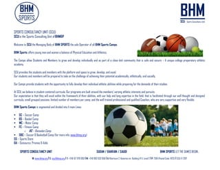 SPORTS CONSULTANCY UNIT SUDAN / BAHRAIN / SAUDI BHM SPORTS LET THE GAMES BEGIN..
W: www.bhmp.org I E: scu@bhmp.org l T: +249 157 979 093 l M: +249 962 633 956 l A: Khartoum 2, Katarina str. Building # 11, Level 2 l P: 7318 (Postal Code: 11123) l SCU © 2017
SPORTS CONSULTANCY UNIT (SCU)
SCUis the Sports Consulting Unit ofBHM&P
Welcome to SCU the Managing Body of BHM SPORTS the sole Operator of all BHM Sports Camps.
BHM Sports offers young men and women a balance of Physical Education and Athletics.
The Camps allow Students and Members to grow and develop individually and as part of a close-knit community that is safe and secure – A unique college preparatory athletic
academy.
SCU provides the students and members with the platform and space to grow, develop, and excel.
Our students and members will be prepared to take on the challenge of achieving their potential academically, athletically, and socially.
Our Camps provide students with the opportunity to fully develop their individual athletic abilities while preparing for the demands of their studies.
At SCU, we believe in student-centered curricula. Our programs are built around the members' varying athletic interests and pursuits.
Our expectation is that they will excel within the framework of their abilities, with our help and long expertise in the field, that is facilitated through our well thought and designed
curricula, small grouped sessions, limited number of members per camp, and the well trained professional and qualified Coaches, who are very supportive and very flexible.
BHM Sports Comps is segmented and divided into 4 main Lines:
 SC – Soccer Camp
 BS – Basket Camp
 WC – Water Camp
 FC – Fitness Camp
o RC – Ramadan Camp
 SBC – Soccer & Basketball Camp (for more info: www.bhmp.org)
SS – Sports Store
OA – Outsource, Promos & Adds
 