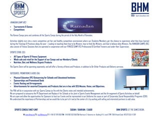 SPORTS CONSULTANCY UNIT SUDAN / BAHRAIN / SAUDI BHM SPORTS LET THE GAMES BEGIN..
W: www.bhmp.org I E: scu@bhmp.org l T: +249 157 979 093 l M: +249 962 633 956 l A: Khartoum 2, Katarina str. Building # 11, Level 2 l P: 7318 (Postal Code: 11123) l SCU © 2017
RAMADAN CAMP (RC)
 Tournaments & Games
 Competitions
The Raman Camps joins and combines all the Sports Camps during the period of the Holy Month of Ramadan.
Activities slightly turn into a more competitive yet fair and healthy competition environment where our Students/Members get the chance to experience what they have learned
during the Trainings & Practices along the year – Leading to teaching them how to be Winners, how to think like Winners, and how to behave when Winners. The RAMADAN CAMPS (RC)
also consist of Fitness Sessions that are operated in cooperation with our FITNESS CAMP (FC) Professional & Certified Trainers and under their Supervision.
SPORTS STORE (SS)
 All Types of Sports & Fitness Equipment
 Whole sale and retail for the Support of our Camps and our Members/Clients
 Nutrition, Diet, and Wellness Organic Products
The Sports Store will be operating separately, and will offer a Variety of Items and Products, in addition to On-Order Products and Delivery services.
OUTSOURCE, PROMOTIONS & ADDS (OA)
 Physical Education (PE) Outsourcing for Schools and Educational Institutes
 Sponsorships and Promotional Deals
 Events Hosting and Arrangements
 Advertisements for assorted Companies and Products that are in line with SCU Mission, Vision, and Objectives.
The P&A will be in conjunction with our Sports Camps as fits with the Clients views and intended achievements.
We are prepared to outsource the PE Department and Replace it for Schools or be Joint in Sports Events Management and the Arrangement of Sports Activities on behalf.
We are open and allow the opportunities for Sponsors to host our Events and be represented in our Uniforms for cause or part of Corporates Social Responsibility Programs (CSR).
We understand the importance of Partnerships and we would like to be part of it and at the center of it, by working with willing and interested partners to add value.
 
