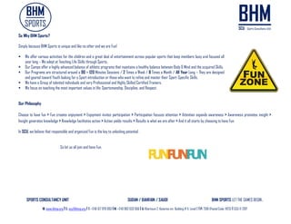 SPORTS CONSULTANCY UNIT SUDAN / BAHRAIN / SAUDI BHM SPORTS LET THE GAMES BEGIN..
W: www.bhmp.org I E: scu@bhmp.org l T: +249 157 979 093 l M: +249 962 633 956 l A: Khartoum 2, Katarina str. Building # 11, Level 2 l P: 7318 (Postal Code: 11123) l SCU © 2017
So Why BHM Sports?
Simply because BHM Sports is unique and like no other and we are Fun!
 We offer various activities for the children and a great deal of entertainment across popular sports that keep members busy and focused all
year long – We adept at Teaching Life Skills through Sports.
 Our Camps offer a highly advanced balance of athletic programs that maintains a healthy balance between Body & Mind and the acquired Skills.
 Our Programs are structured around a 90 – 120 Minutes Sessions / 2 Times a Week / 8 Times a Month / All Year Long – They are designed
and geared toward Youth looking for a Sport introduction or those who want to refine and master their Sport-Specific Skills.
 We have a Group of talented individuals and very Professional and Highly Skilled Certified Trainers.
 We focus on teaching the most important values in life: Sportsmanship, Discipline, and Respect.
Our Philosophy
Choose to have fun > Fun creates enjoyment > Enjoyment invites participation > Participation focuses attention > Attention expands awareness > Awareness promotes insight >
Insight generates knowledge > Knowledge facilitates action >Action yields results > Results is what we are after > And it all starts by choosing to have Fun.
In SCU, we believe that responsible and organized Fun is the key to unlocking potential.
So let us all join and have Fun.
 
