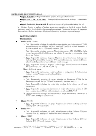 EXPÉRIENCE PROFESSIONNELLE
•Depuis Mai 2008 ;  Responsable Entité système, Stockage & Virtualisation
•Depuis Nov 17 2003 à Mai 2008;  Ingénieur Senior Sécurité & Systèmes à INTELCOM
S.A.
•Depuis Janvier2002 à nov 14 2003:  Ingénieur Réseaux & Systèmes à DISTRISOFT S.A.
• Mission: Gestion et cadrage d’équipes, avant-vente, déploiement, Suivi de projets, Etudes
techniques pour les Appels d’offres, Support technique avancé, Formations, Montages de maquettes,
Présentations, Hotline, Assistance, diffusion d’informations techniques auprès de l’équipe.
PROJETS REALISES
Professionnels :
• Client : Maroc Telcom :
• Projet : Responsable technique du projet Gestion du domaine .ma (solution cocco) TLD à
base de l’infrastructure VMWare sur Deux sites Actif/Passif pour la partie applicative et
Actif/actif pour le service DNS sous le hardware IBM
• Projet : Responsable technique du projet Migration des services DNS ISP, TLD et Cache
LL vers la solution DNS Infoblox avec une solution de reporting et provisioning à base
des serveur Fujitsu
• Projet : Responsable technique du projet Migration des services hosted Exchange vers
Exchange 2010, lync 2010 et Sharepoint 2010 (webmail.menara.ma) avec un site DR sous
le hardware Dell pour les serveurs et Hitachi pour le stockage
• Projet : Responsable technique du projet Centre d’appel partie système solution vblock
(VCE : Vmware, Cisco UCS et EMC (VNX))
Client : Archive de Maroc :
• Projet : Responsable technique du projet Installation et configuration de l’infrastructure
système à base de Vmware sous le hardware Fujitsu.
Client : SGMA :
• Projet : Responsable technique du projet Migration du Datacenter SGMA du site
abdelmoumen vers le site SAPINO et déploiement des nouveaux services.
• Projet : Responsable technique du projet Mise en place de la solution out of band
management.
• Projet : Responsable technique de déploiement du projet Infrastructure système de VDI
citrix à base des chassis CISCO UCS et intégration avec la baie EMC VNX
• Projet : Responsable technique de déploiement du projet Infrastructure Vmware sur le
chassis UCS CISCO pour le site secoure.
• Client : BKAM :
• Projet : Responsable technique du projet Migration des services Exchange 2003 vers
Exchange 2010 SP2 avec site DR
• Client : ANP :
• Projet : Responsable technique du projet Migration des services Exchange 2003 vers
Exchange 2010 SP2 sous hyperV avec site DR sous le hardware Dell
• Client : OFPPT :
• Projet : Responsable technique du projet Migration des services Exchange 2003 vers
Exchange 2010 SP2 sous le hardware Fujitsu
I N T E L C O M S . A . N ° 9 Z O N E I N D U S T R I E L L E A T T A S N I A A L M A S S I R A
T É L É P H O N E 2 1 2 5 3 7 6 1 5 0 6 0 F A X 2 1 2 5 3 7 6 0 0 6 4 7 . E - M A I L A K A M A L @ I N T E L C O M . C O . M A
 