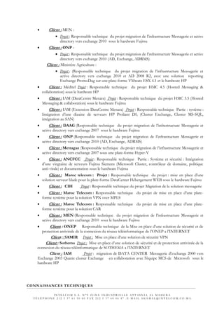• Client : MEN :
• Projet : Responsable technique du projet migration de l’infrastructure Messagerie et active
directory vers exchange 2010 sous le hardware Fujitsu
• Client : ONP :
• Projet : Responsable technique du projet migration de l’infrastructure Messagerie et active
directory vers exchange 2010 (AD, Exchange, ADRMS)
Client : Ministère Agriculture :
• Projet : (Responsable technique du projet migration de l’infrastructure Messagerie et
active directory vers exchange 2010 et AD 2008 R2, avec une solution reporting
Exchange PromoDag sur une plate-forme VMware ESX 4.1 et le hardware HP
• Client : Méditel Projet : Responsable technique du projet HMC 4.5 (Hosted Messaging &
collaboration) sous le hardware HP
• Client : IAM (DataCentre Menara) Projet : Responsable technique du projet HMC 3.5 (Hosted
Messaging & collaboration) sous le hardware Fujitsu
• Client : IAM (Extension DataCentre Menara) Projet : Responsable technique Partie : système :
Intégration d’une dizaine de serveurs HP Proliant DL (Cluster Exchange, Cluster MS-SQL,
intégration au SAN)
• Client : DAAG (Responsable technique du projet migration de l’infrastructure Messagerie et
active directory vers exchange 2007 sous le hardware Fujitsu
• Client : ONP (Responsable technique du projet migration de l’infrastructure Messagerie et
active directory vers exchange 2010 (AD, Exchange, ADRMS)
• Client : Metragaz (Responsable technique du projet migration de l’infrastructure Messagerie et
active directory vers exchange 2007 sous une plate-forme Hyper-V
• Client : ANCFCC Projet : Responsable technique Partie : Système et sécurité : Intégration
d’une vingtaine de serveurs Fujitsu Siemens (Microsoft Cluster, contrôleur de domaine, politique
anti-virale) et documentation sous le hardware Fujitsu
• Client : Maroc telecom : Projet : Responsable technique du projet : mise en place d’une
solution serveur blade pour la plate-forme DataCenter Hébergement WEB sous le hardware Fujitsu
• Client : CIH Projet : Responsable technique du projet Migration de la solution messagerie
• Client : Maroc Telecom : Responsable technique du projet de mise en place d’une plate-
forme système pour la solution VPN over MPLS
• Client : Maroc Telecom : Responsable technique du projet de mise en place d’une plate-
forme système pour la solution CAR
• Client : MEN (Responsable technique du projet migration de l’infrastructure Messagerie et
active directory vers exchange 2010 sous le hardware Fujitsu
• Client : ONEP Responsable technique de la Mise en place d’une solution de sécurité et de
protection antivirale de la connexion du réseau téléinformatique de l’ONEP a l’INTERNET
Client : SAMIR Projet : Mise en place d’une solution de sécurité VPN
Client : Sothema Projet : Mise en place d’une solution de sécurité et de protection antivirale de la
connexion du réseau téléinformatique de SOTHEMA a l’INTERNET
Client : IAM Projet : migration de DATA CENTER Messagerie d’exchange 2000 vers
Exchange 2003 Quatre cluster Exchange en collaboration avec l’équipe MCS de Microsoft sous le
hardware HP
CONNAISSANCES TECHNIQUES
I N T E L C O M S . A . N ° 9 Z O N E I N D U S T R I E L L E A T T A S N I A A L M A S S I R A
T É L É P H O N E 2 1 2 5 3 7 6 1 5 0 6 0 F A X 2 1 2 5 3 7 6 0 0 6 4 7 . E - M A I L A K A M A L @ I N T E L C O M . C O . M A
 