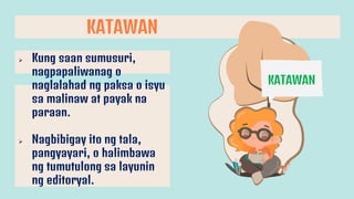 KATAWAN
KATAWAN
 Kung saan sumusuri,
nagpapaliwanag o
naglalahad ng paksa o isyu
sa malinaw at payak na
paraan.
 Nagbibigay ito ng tala,
pangyayari, o halimbawa
ng tumutulong sa layunin
ng editoryal.
 