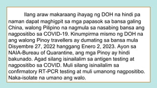 Ilang araw makaraang ihayag ng DOH na hindi pa
naman dapat maghigpit sa mga papasok sa bansa galing
China, walong Pilipino na nagmula sa nasabing bansa ang
nagpositibo sa COVID-19. Kinumpirma mismo ng DOH na
ang walong Pinoy travellers ay dumating sa bansa mula
Disyembre 27, 2022 hanggang Enero 2, 2023. Ayon sa
NAIA-Bureau of Quarantine, ang mga Pinoy ay hindi
bakunado. Agad silang isinailalim sa antigen testing at
nagpositibo sa COVID. Muli silang isinailalim sa
confirmatory RT-PCR testing at muli umanong nagpositibo.
Naka-isolate na umano ang walo.
 
