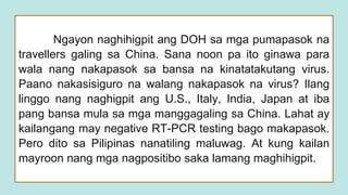 Ngayon naghihigpit ang DOH sa mga pumapasok na
travellers galing sa China. Sana noon pa ito ginawa para
wala nang nakapasok sa bansa na kinatatakutang virus.
Paano nakasisiguro na walang nakapasok na virus? Ilang
linggo nang naghigpit ang U.S., Italy, India, Japan at iba
pang bansa mula sa mga manggagaling sa China. Lahat ay
kailangang may negative RT-PCR testing bago makapasok.
Pero dito sa Pilipinas nanatiling maluwag. At kung kailan
mayroon nang mga nagpositibo saka lamang maghihigpit.
 