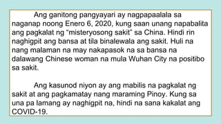 Ang ganitong pangyayari ay nagpapaalala sa
naganap noong Enero 6, 2020, kung saan unang napabalita
ang pagkalat ng “misteryosong sakit” sa China. Hindi rin
naghigpit ang bansa at tila binalewala ang sakit. Huli na
nang malaman na may nakapasok na sa bansa na
dalawang Chinese woman na mula Wuhan City na positibo
sa sakit.
Ang kasunod niyon ay ang mabilis na pagkalat ng
sakit at ang pagkamatay nang maraming Pinoy. Kung sa
una pa lamang ay naghigpit na, hindi na sana kakalat ang
COVID-19.
 