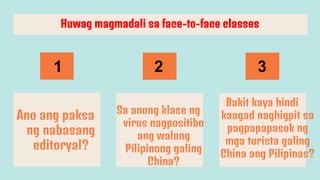 Ano ang paksa
ng nabasang
editoryal?
Sa anong klase ng
virus nagpositibo
ang walong
Pilipinong galing
China?
Bakit kaya hindi
kaagad naghigpit sa
pagpapapasok ng
mga turista galing
China ang Pilipinas?
Huwag magmadali sa face-to-face classes
1 2 3
 