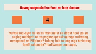 Sumasang-ayon ka ba sa manunulat na dapat noon pa ay
naging mahigpit na sa pagpapapasok ng mga turistang
pumapasok sa Pilipinas? Lalong-lalo na ang mga turistang
hindi bakunado? Ipaliwanag ang sagot.
Huwag magmadali sa face-to-face classes
4
 