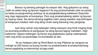Bumuo ng tamang pamagat na naayon dito. Ang gobyerno ay isang
maliit na sektor lang ng lipunan bagama’t ito ang pinamamahala natin sa pondo,
sa batas,sa pangunahing serbisyo at sa pangkalahatang kalakaran.Gayundin
ang mga negosyante at kumpanya. Pero ang pinakamalaking sektor ng lipunan
ay tayong masa. Sa sama-samang pagkilos natin upang wasakin ang kahirapan
at korapsyon,maabot natin ang ating ninais isang bansang may pangarap.
Iyan lang naman ang kailangan nating solusyon ang hindi maging bingi
sa anumang problema at pangyayari sa ating lipunan.laging makialam. Higit
kailanman ngayon kailangan ng bansa ang pagkakaisa upang malampasan
natin ang krisis sa pananalapi na bumabalot sa atin.
Ito ay matapos iulat ng Word Bank na ang Pilipinas ay nanguna sa
mahigit na 200 bansa sa buong mundo na pinakakurakot at pinakamahinang
bansa pagdating sa ekonomiya at pag-unlad.
 