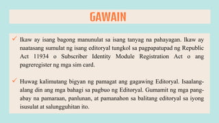  Ikaw ay isang bagong manunulat sa isang tanyag na pahayagan. Ikaw ay
naatasang sumulat ng isang editoryal tungkol sa pagpapatupad ng Republic
Act 11934 o Subscriber Identity Module Registration Act o ang
pagreregister ng mga sim card.
 Huwag kalimutang bigyan ng pamagat ang gagawing Editoryal. Isaalang-
alang din ang mga bahagi sa pagbuo ng Editoryal. Gumamit ng mga pang-
abay na pamaraan, panlunan, at pamanahon sa balitang editoryal sa iyong
isusulat at salungguhitan ito.
GAWAIN
 